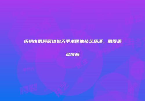 抚州市唇腭裂地包天手术医生技艺精湛，赢得患者信赖