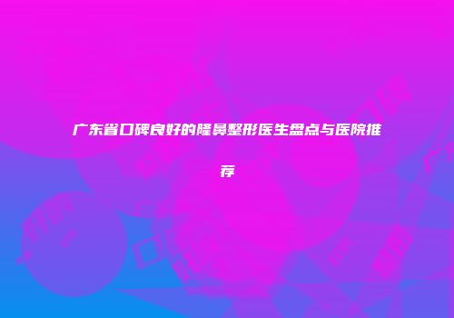 广东省口碑良好的隆鼻整形医生盘点与医院推荐