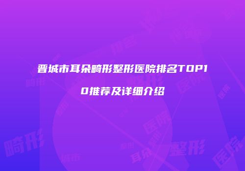 晋城市耳朵畸形整形医院排名TOP10推荐及详细介绍