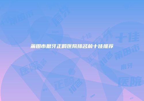 莆田市磨牙正畸医院排名前十佳推荐