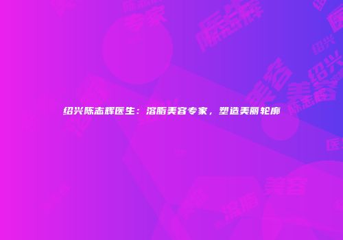 绍兴陈志辉医生：溶脂美容专家，塑造美丽轮廓