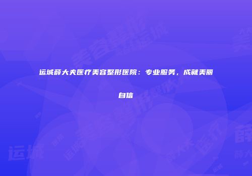运城薛大夫医疗美容整形医院：专业服务，成就美丽自信