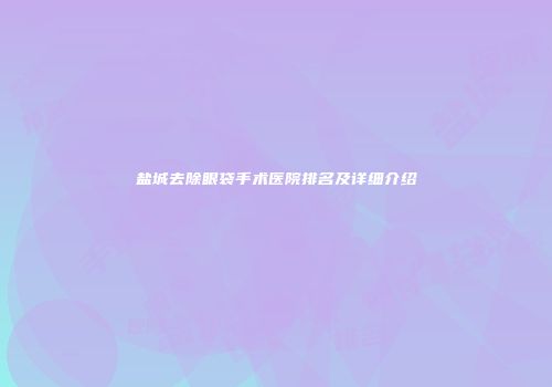 盐城去除眼袋手术医院排名及详细介绍