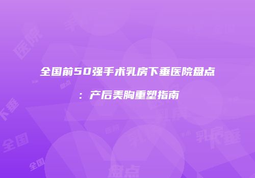全国前50强手术乳房下垂医院盘点：产后美胸重塑指南