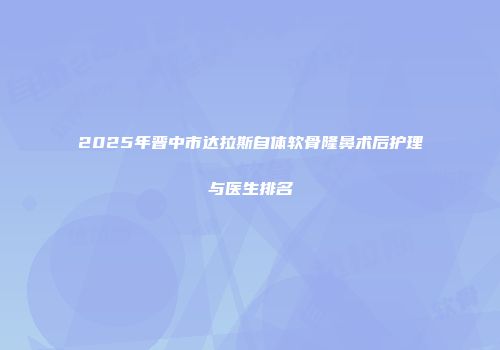 2025年晋中市达拉斯自体软骨隆鼻术后护理与医生排名
