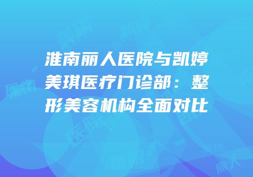 淮南丽人医院与凯婷美琪医疗门诊部：整形美容机构全面对比