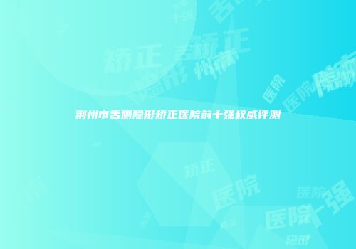 荆州市舌侧隐形矫正医院前十强权威评测