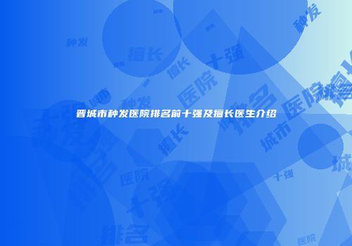 晋城市种发医院排名前十强及擅长医生介绍