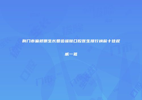 荆门市偏颊侧生长智齿拔除口腔医生排行榜前十佳权威一览