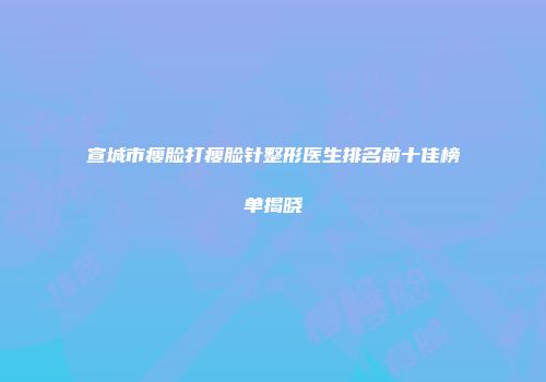 宣城市瘦脸打瘦脸针整形医生排名前十佳榜单揭晓