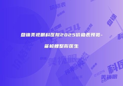 盘锦美视眼科医院2025价格表预览-崔鲮鲤整形医生