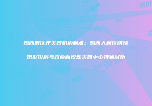 鸡西市医疗美容机构盘点：鸡西人民医院烧伤整形科与鸡西百玫瑰美容中心特色解析