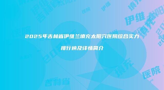 2025年吉林省伊维兰填充太阳穴医院综合实力排行榜及详情简介