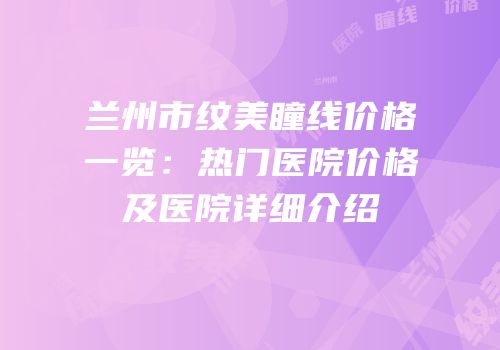 兰州市纹美瞳线价格一览：热门医院价格及医院详细介绍