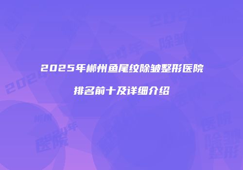 2025年郴州鱼尾纹除皱整形医院排名前十及详细介绍