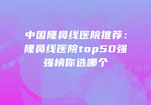 中国隆鼻线医院推荐：隆鼻线医院top50强强榜你选哪个