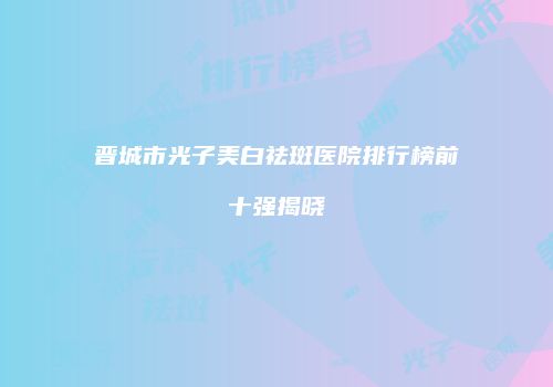 晋城市光子美白祛斑医院排行榜前十强揭晓