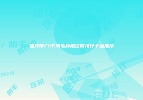 焦作市FUE阴毛种植医院排行十强推荐