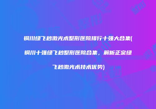 铜川绿飞秒激光术整形医院排行十强大合集(铜川十强绿飞秒整形医院合集，解析正宗绿飞秒激光术技术优势)