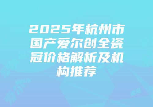 2025年杭州市国产爱尔创全瓷冠价格解析及机构推荐