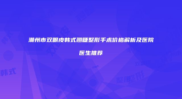 潮州市双眼皮韩式翘睫整形手术价格解析及医院医生推荐