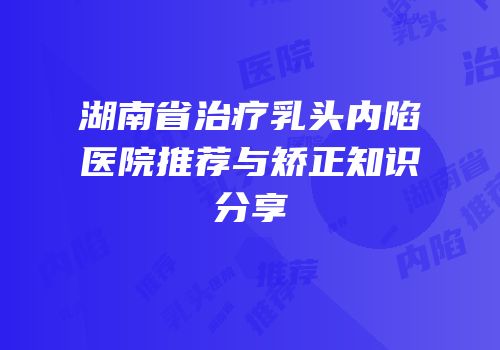 湖南省治疗乳头内陷医院推荐与矫正知识分享