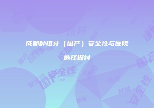 成都种植牙（国产）安全性与医院选择探讨