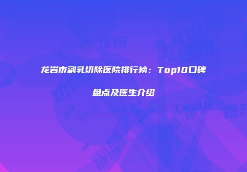 龙岩市副乳切除医院排行榜：Top10口碑盘点及医生介绍