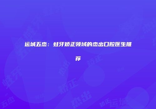 运城五杰：蛀牙矫正领域的杰出口腔医生推荐