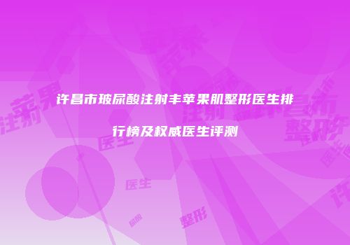 许昌市玻尿酸注射丰苹果肌整形医生排行榜及权威医生评测