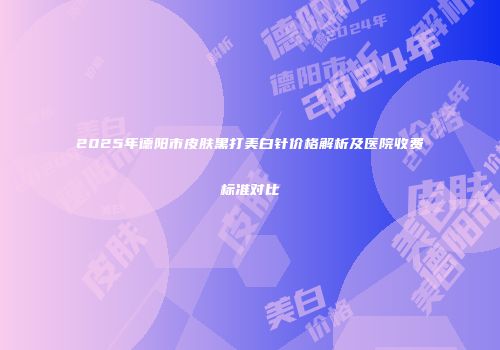 2025年德阳市皮肤黑打美白针价格解析及医院收费标准对比