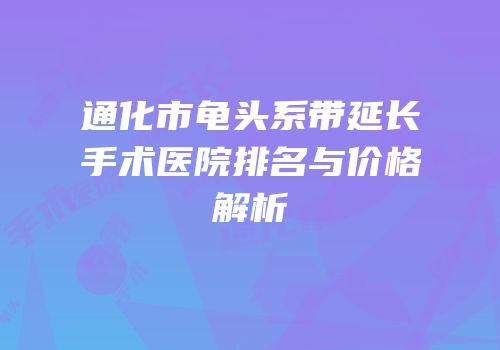 通化市龟头系带延长手术医院排名与价格解析