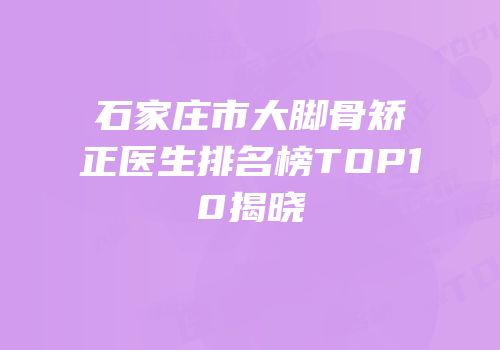 石家庄市大脚骨矫正医生排名榜TOP10揭晓