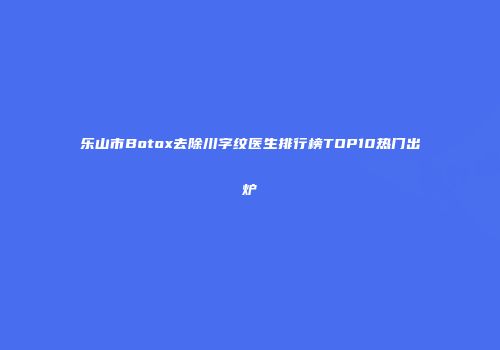 乐山市Botox去除川字纹医生排行榜TOP10热门出炉