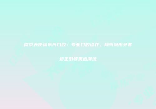 南京天使福乐氏口腔：专业口腔诊疗，隐秀隐形牙套矫正引领美齿潮流