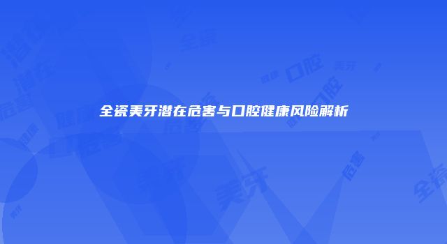全瓷美牙潜在危害与口腔健康风险解析