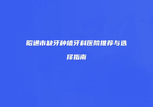 昭通市缺牙种植牙科医院推荐与选择指南