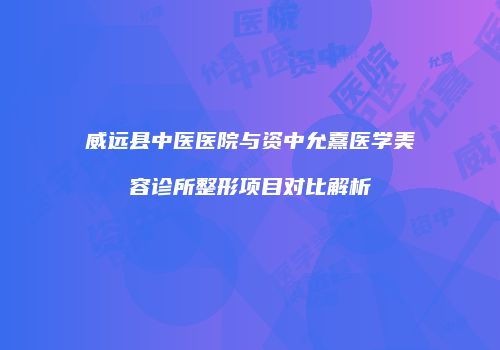 威远县中医医院与资中允熹医学美容诊所整形项目对比解析