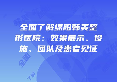 全面了解绵阳韩美整形医院：效果展示、设施、团队及患者见证