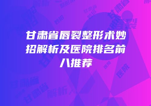 甘肃省唇裂整形术妙招解析及医院排名前八推荐
