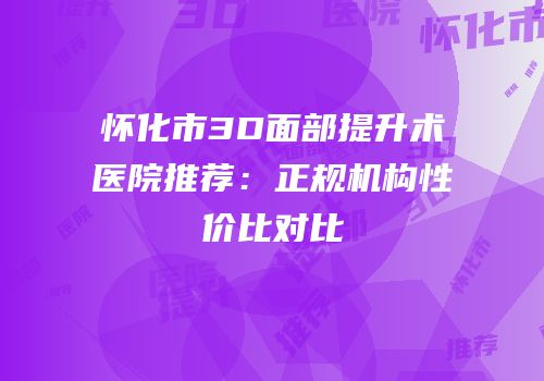 怀化市3D面部提升术医院推荐：正规机构性价比对比