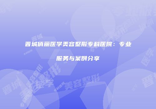 晋城俏丽医学美容整形专科医院：专业服务与案例分享