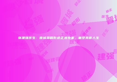 张建强医生：晋城鼻畸形矫正术专家，重塑美丽人生