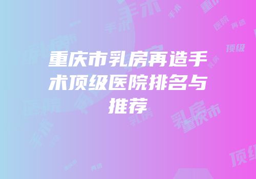 重庆市乳房再造手术顶级医院排名与推荐