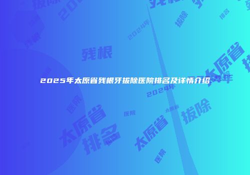 2025年太原省残根牙拔除医院排名及详情介绍
