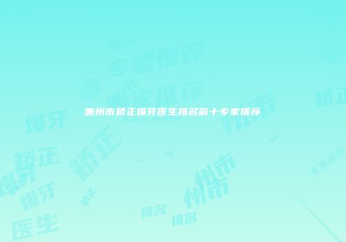 惠州市矫正爆牙医生排名前十专家推荐
