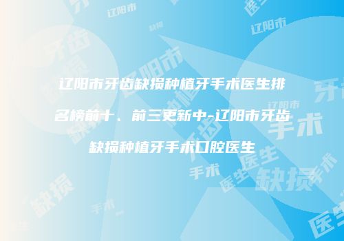 辽阳市牙齿缺损种植牙手术医生排名榜前十、前三更新中-辽阳市牙齿缺损种植牙手术口腔医生