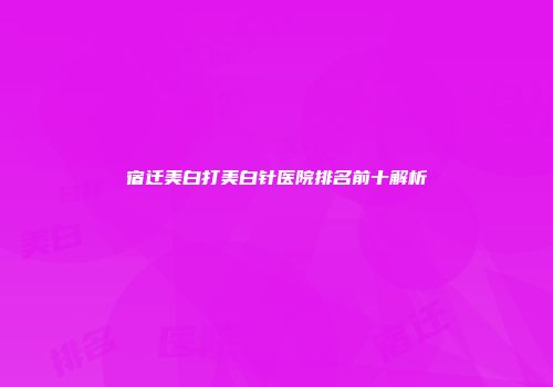 宿迁美白打美白针医院排名前十解析