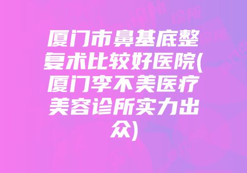 厦门市鼻基底整复术比较好医院(厦门李不美医疗美容诊所实力出众)