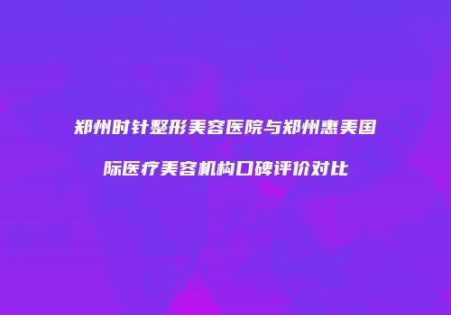 郑州时针整形美容医院与郑州惠美国际医疗美容机构口碑评价对比
